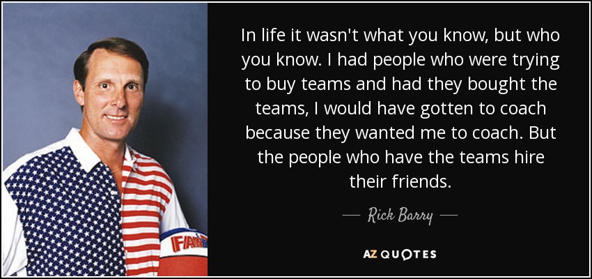 In life it wasn't what you know, but who you know. I had people who were trying to buy teams and had they bought the teams, I would have gotten to coach because they wanted me to coach. But the people who have the teams hire their friends. - Rick Barry