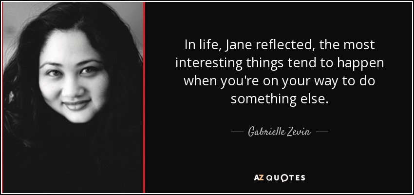 In life, Jane reflected, the most interesting things tend to happen when you're on your way to do something else. - Gabrielle Zevin