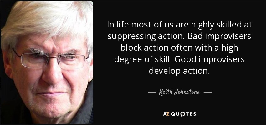 In life most of us are highly skilled at suppressing action. Bad improvisers block action often with a high degree of skill. Good improvisers develop action. - Keith Johnstone