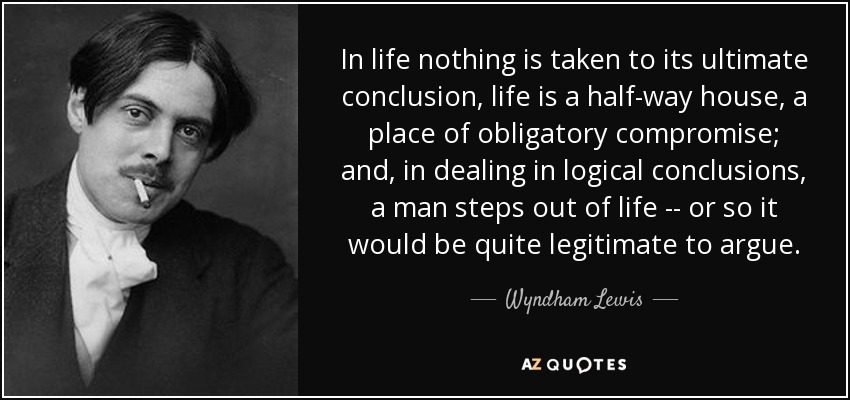In life nothing is taken to its ultimate conclusion, life is a half-way house, a place of obligatory compromise; and, in dealing in logical conclusions, a man steps out of life -- or so it would be quite legitimate to argue. - Wyndham Lewis