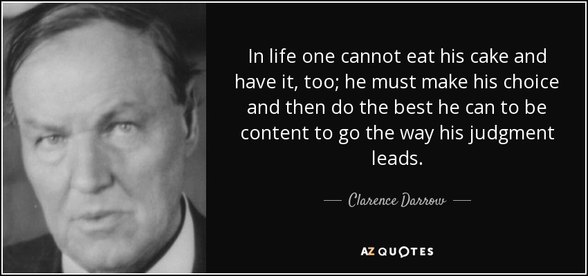 In life one cannot eat his cake and have it, too; he must make his choice and then do the best he can to be content to go the way his judgment leads. - Clarence Darrow
