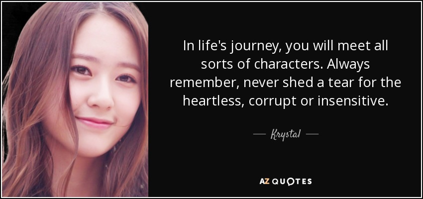 In life's journey, you will meet all sorts of characters. Always remember, never shed a tear for the heartless, corrupt or insensitive. - Krystal