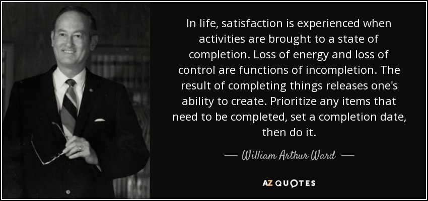 In life, satisfaction is experienced when activities are brought to a state of completion. Loss of energy and loss of control are functions of incompletion. The result of completing things releases one's ability to create. Prioritize any items that need to be completed, set a completion date, then do it. - William Arthur Ward