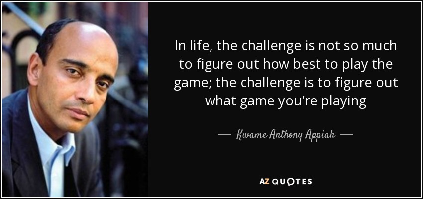 In life, the challenge is not so much to figure out how best to play the game; the challenge is to figure out what game you're playing - Kwame Anthony Appiah