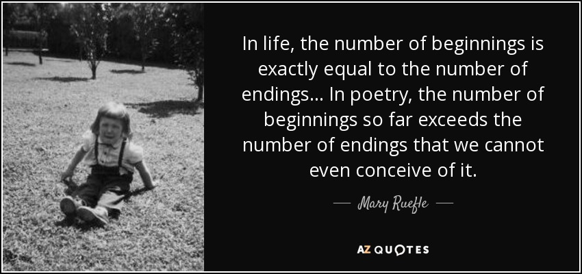 In life, the number of beginnings is exactly equal to the number of endings ... In poetry, the number of beginnings so far exceeds the number of endings that we cannot even conceive of it. - Mary Ruefle
