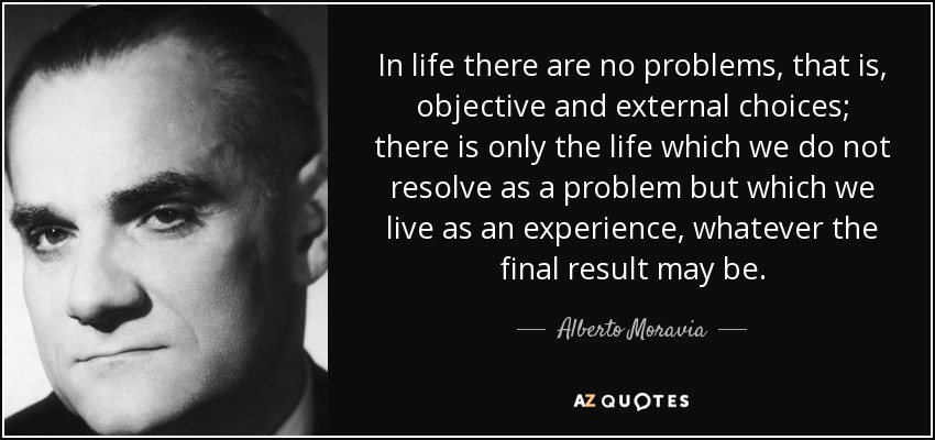In life there are no problems, that is, objective and external choices; there is only the life which we do not resolve as a problem but which we live as an experience, whatever the final result may be. - Alberto Moravia