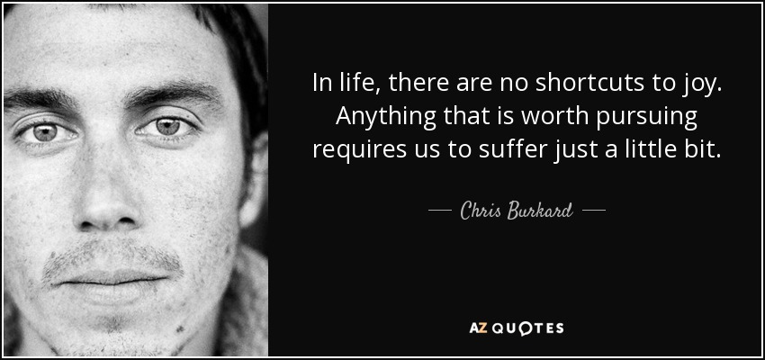 In life, there are no shortcuts to joy. Anything that is worth pursuing requires us to suffer just a little bit. - Chris Burkard