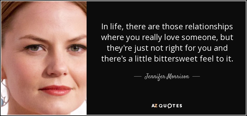 In life, there are those relationships where you really love someone, but they're just not right for you and there's a little bittersweet feel to it. - Jennifer Morrison
