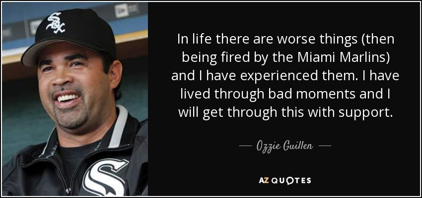 In life there are worse things (then being fired by the Miami Marlins) and I have experienced them. I have lived through bad moments and I will get through this with support. - Ozzie Guillen
