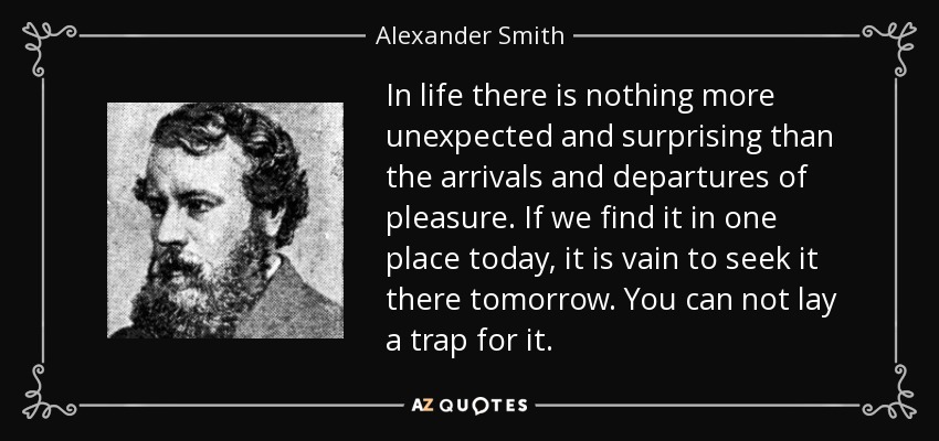 In life there is nothing more unexpected and surprising than the arrivals and departures of pleasure. If we find it in one place today, it is vain to seek it there tomorrow. You can not lay a trap for it. - Alexander Smith
