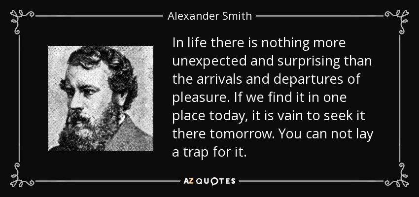 In life there is nothing more unexpected and surprising than the arrivals and departures of pleasure. If we find it in one place today, it is vain to seek it there tomorrow. You can not lay a trap for it. - Alexander Smith