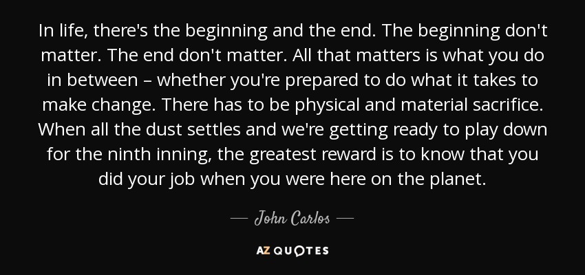 In life, there's the beginning and the end. The beginning don't matter. The end don't matter. All that matters is what you do in between – whether you're prepared to do what it takes to make change. There has to be physical and material sacrifice. When all the dust settles and we're getting ready to play down for the ninth inning, the greatest reward is to know that you did your job when you were here on the planet. - John Carlos