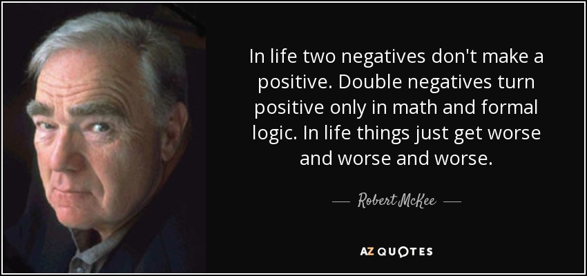 In life two negatives don't make a positive. Double negatives turn positive only in math and formal logic. In life things just get worse and worse and worse. - Robert McKee
