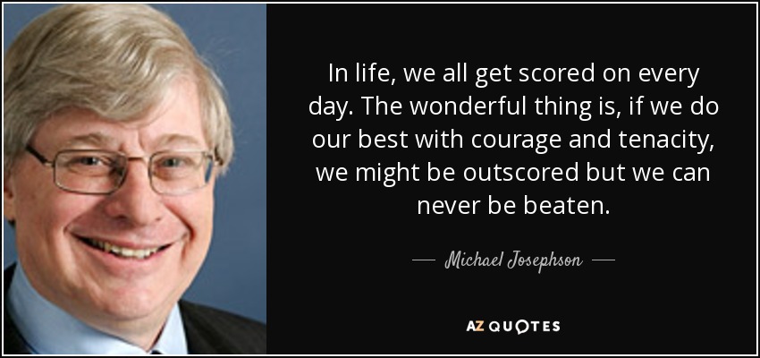 In life, we all get scored on every day. The wonderful thing is, if we do our best with courage and tenacity, we might be outscored but we can never be beaten. - Michael Josephson