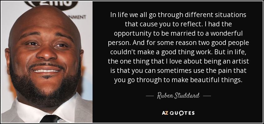 In life we all go through different situations that cause you to reflect. I had the opportunity to be married to a wonderful person. And for some reason two good people couldn't make a good thing work. But in life, the one thing that I love about being an artist is that you can sometimes use the pain that you go through to make beautiful things. - Ruben Studdard