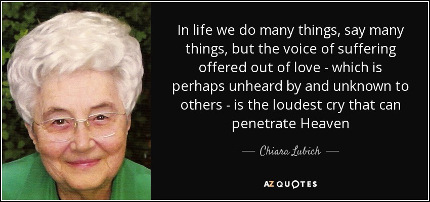 In life we do many things, say many things, but the voice of suffering offered out of love - which is perhaps unheard by and unknown to others - is the loudest cry that can penetrate Heaven - Chiara Lubich
