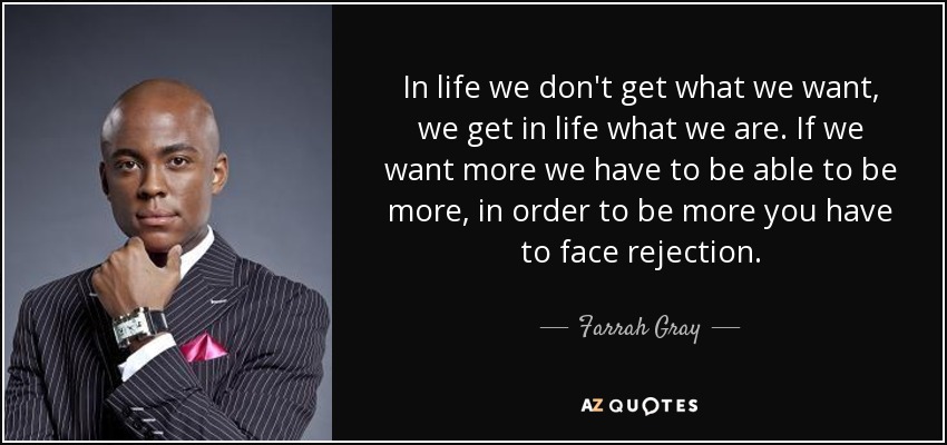 In life we don't get what we want, we get in life what we are. If we want more we have to be able to be more, in order to be more you have to face rejection. - Farrah Gray