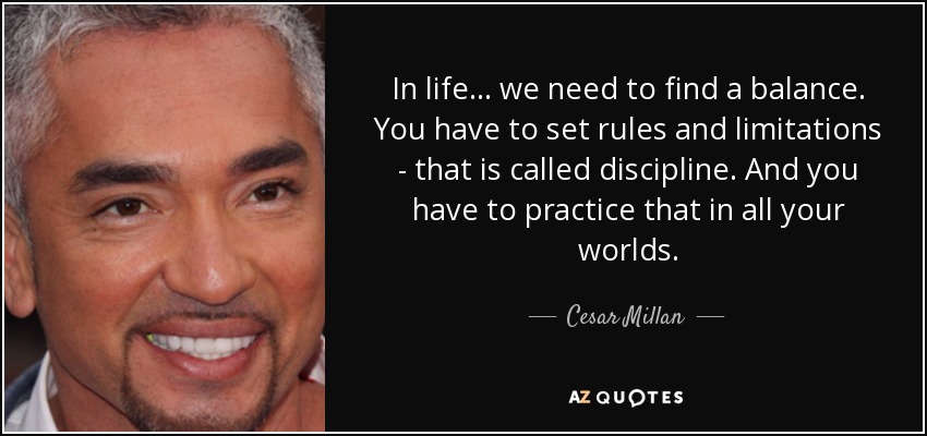 In life... we need to find a balance. You have to set rules and limitations - that is called discipline. And you have to practice that in all your worlds. - Cesar Millan