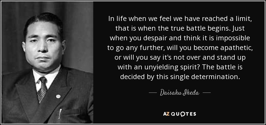 In life when we feel we have reached a limit, that is when the true battle begins. Just when you despair and think it is impossible to go any further, will you become apathetic, or will you say it's not over and stand up with an unyielding spirit? The battle is decided by this single determination. - Daisaku Ikeda