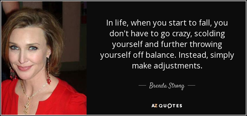 In life, when you start to fall, you don't have to go crazy, scolding yourself and further throwing yourself off balance. Instead, simply make adjustments. - Brenda Strong