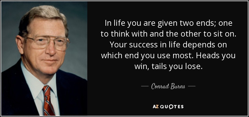 In life you are given two ends; one to think with and the other to sit on. Your success in life depends on which end you use most. Heads you win, tails you lose. - Conrad Burns