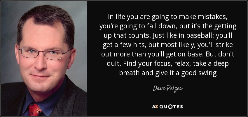 In life you are going to make mistakes, you're going to fall down, but it's the getting up that counts. Just like in baseball: you'll get a few hits, but most likely, you'll strike out more than you'll get on base. But don't quit. Find your focus, relax, take a deep breath and give it a good swing - Dave Pelzer