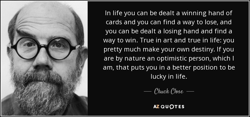 In life you can be dealt a winning hand of cards and you can find a way to lose, and you can be dealt a losing hand and find a way to win. True in art and true in life: you pretty much make your own destiny. If you are by nature an optimistic person, which I am, that puts you in a better position to be lucky in life. - Chuck Close