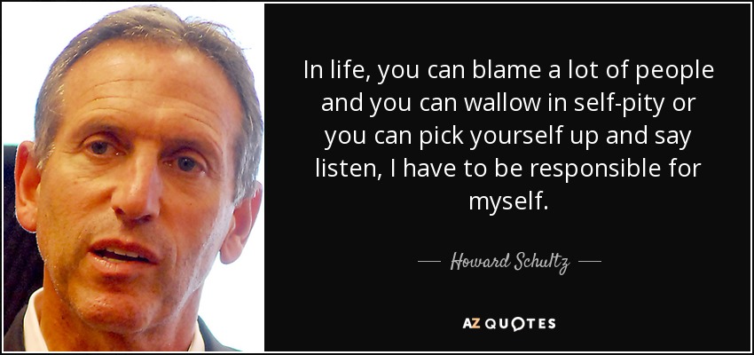 In life, you can blame a lot of people and you can wallow in self-pity or you can pick yourself up and say listen, I have to be responsible for myself. - Howard Schultz
