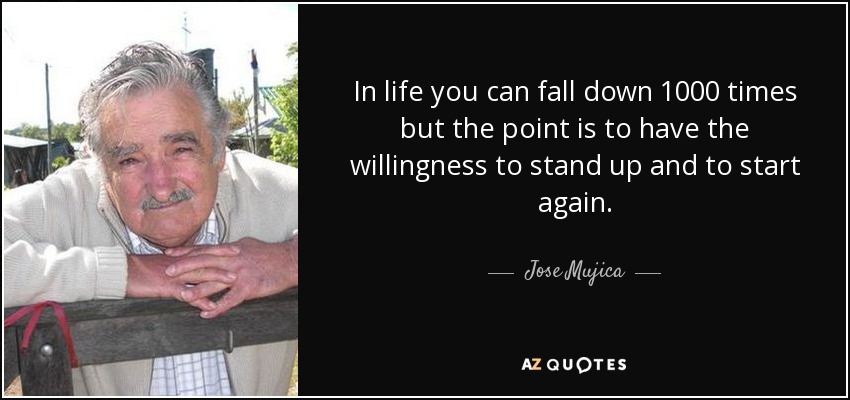 In life you can fall down 1000 times but the point is to have the willingness to stand up and to start again. - Jose Mujica