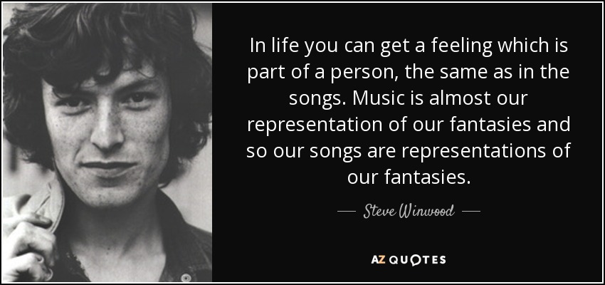 In life you can get a feeling which is part of a person, the same as in the songs. Music is almost our representation of our fantasies and so our songs are representations of our fantasies. - Steve Winwood