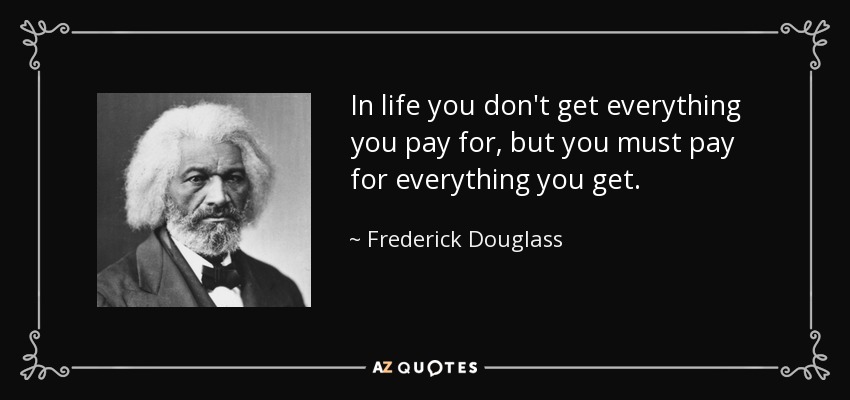 In life you don't get everything you pay for, but you must pay for everything you get. - Frederick Douglass