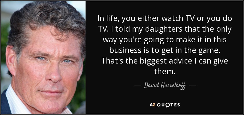In life, you either watch TV or you do TV. I told my daughters that the only way you're going to make it in this business is to get in the game. That's the biggest advice I can give them. - David Hasselhoff