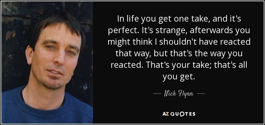 In life you get one take, and it's perfect. It's strange, afterwards you might think I shouldn't have reacted that way, but that's the way you reacted. That's your take; that's all you get. - Nick Flynn
