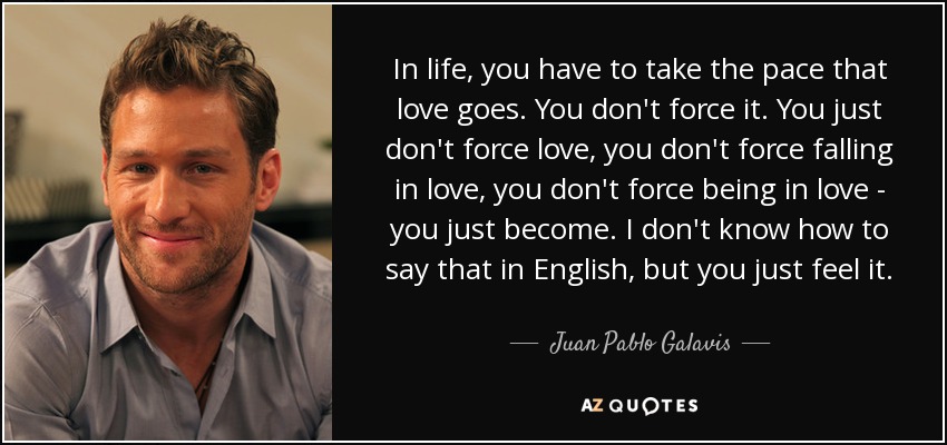 In life, you have to take the pace that love goes. You don't force it. You just don't force love, you don't force falling in love, you don't force being in love - you just become. I don't know how to say that in English, but you just feel it. - Juan Pablo Galavis