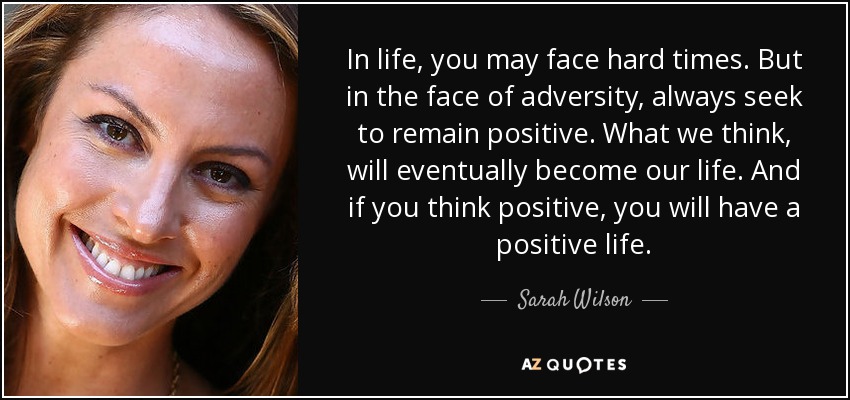 In life, you may face hard times. But in the face of adversity, always seek to remain positive. What we think, will eventually become our life. And if you think positive, you will have a positive life. - Sarah Wilson