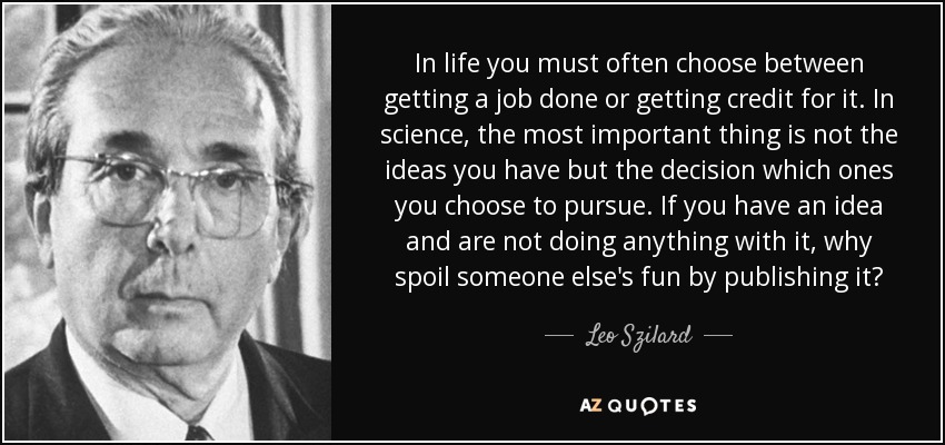 In life you must often choose between getting a job done or getting credit for it. In science, the most important thing is not the ideas you have but the decision which ones you choose to pursue. If you have an idea and are not doing anything with it, why spoil someone else's fun by publishing it? - Leo Szilard