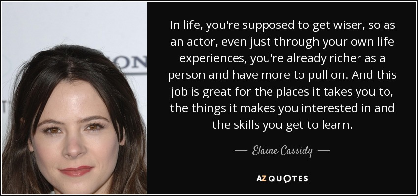 In life, you're supposed to get wiser, so as an actor, even just through your own life experiences, you're already richer as a person and have more to pull on. And this job is great for the places it takes you to, the things it makes you interested in and the skills you get to learn. - Elaine Cassidy