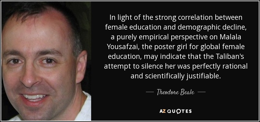 In light of the strong correlation between female education and demographic decline, a purely empirical perspective on Malala Yousafzai, the poster girl for global female education, may indicate that the Taliban's attempt to silence her was perfectly rational and scientifically justifiable. - Theodore Beale