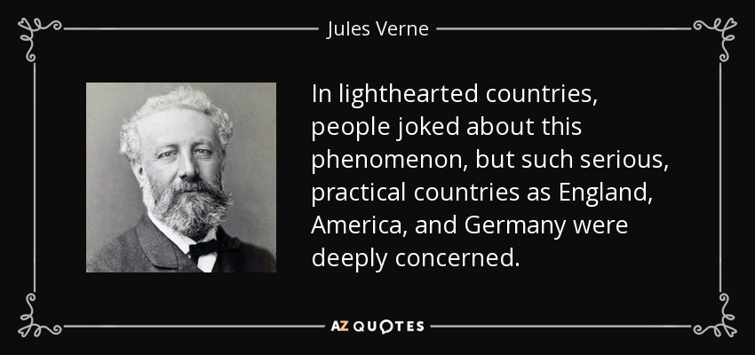 In lighthearted countries, people joked about this phenomenon, but such serious, practical countries as England, America, and Germany were deeply concerned. - Jules Verne