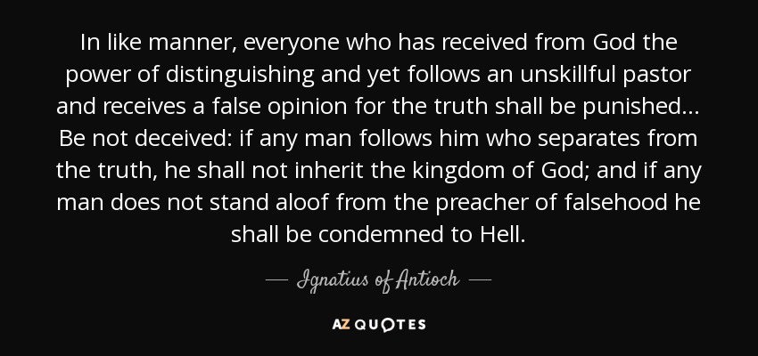 In like manner, everyone who has received from God the power of distinguishing and yet follows an unskillful pastor and receives a false opinion for the truth shall be punished ... Be not deceived: if any man follows him who separates from the truth, he shall not inherit the kingdom of God; and if any man does not stand aloof from the preacher of falsehood he shall be condemned to Hell. - Ignatius of Antioch