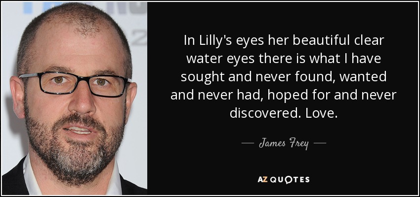 In Lilly's eyes her beautiful clear water eyes there is what I have sought and never found, wanted and never had, hoped for and never discovered. Love. - James Frey