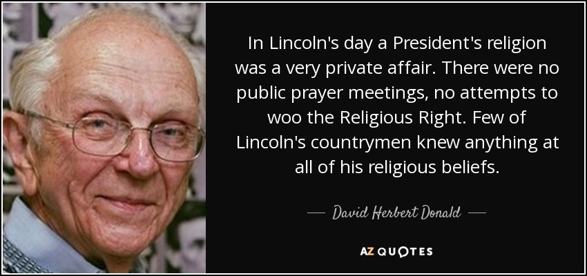 In Lincoln's day a President's religion was a very private affair. There were no public prayer meetings, no attempts to woo the Religious Right. Few of Lincoln's countrymen knew anything at all of his religious beliefs. - David Herbert Donald