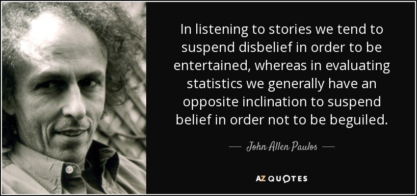 In listening to stories we tend to suspend disbelief in order to be entertained, whereas in evaluating statistics we generally have an opposite inclination to suspend belief in order not to be beguiled. - John Allen Paulos