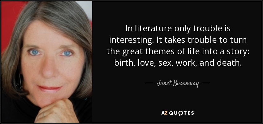 In literature only trouble is interesting. It takes trouble to turn the great themes of life into a story: birth, love, sex, work, and death. - Janet Burroway