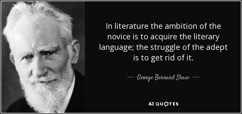 In literature the ambition of the novice is to acquire the literary language; the struggle of the adept is to get rid of it. - George Bernard Shaw