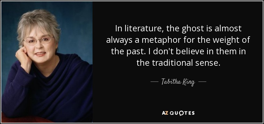 In literature, the ghost is almost always a metaphor for the weight of the past. I don't believe in them in the traditional sense. - Tabitha King