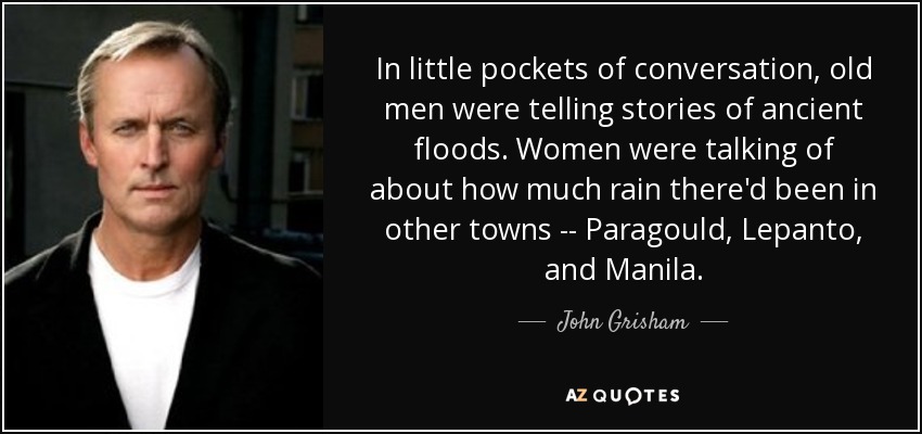 In little pockets of conversation, old men were telling stories of ancient floods. Women were talking of about how much rain there'd been in other towns -- Paragould, Lepanto, and Manila. - John Grisham