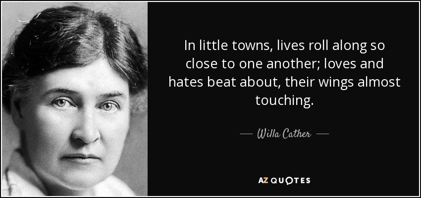 In little towns, lives roll along so close to one another; loves and hates beat about, their wings almost touching. - Willa Cather