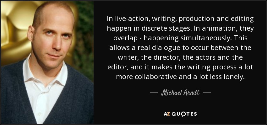 In live-action, writing, production and editing happen in discrete stages. In animation, they overlap - happening simultaneously. This allows a real dialogue to occur between the writer, the director, the actors and the editor, and it makes the writing process a lot more collaborative and a lot less lonely. - Michael Arndt