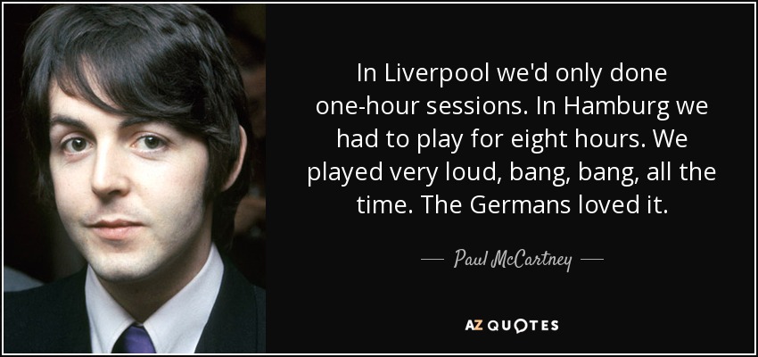 In Liverpool we'd only done one-hour sessions. In Hamburg we had to play for eight hours. We played very loud, bang, bang, all the time. The Germans loved it. - Paul McCartney